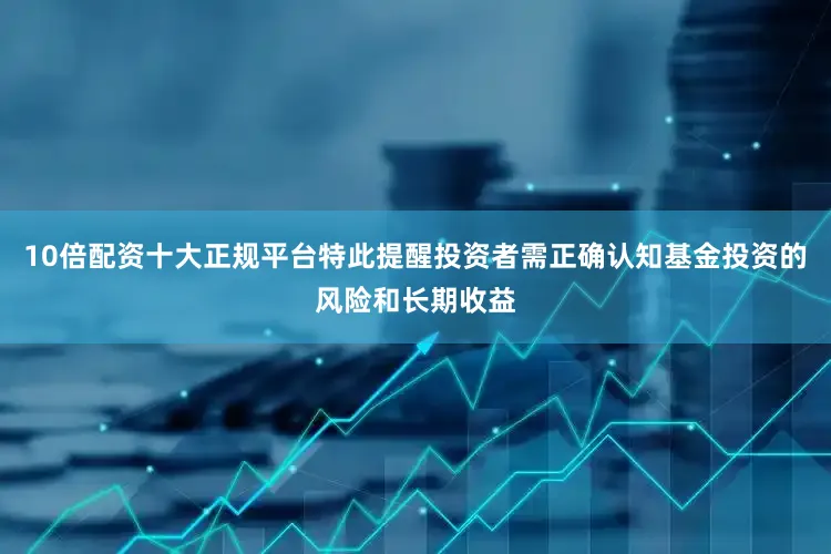 10倍配资十大正规平台特此提醒投资者需正确认知基金投资的风险和长期收益