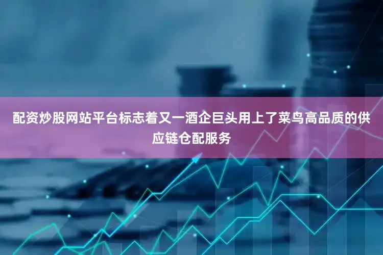 配资炒股网站平台标志着又一酒企巨头用上了菜鸟高品质的供应链仓配服务
