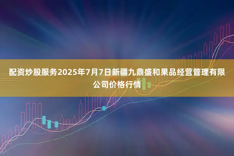 配资炒股服务2025年7月7日新疆九鼎盛和果品经营管理有限公司价格行情