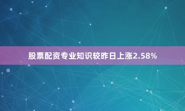 股票配资专业知识较昨日上涨2.58%