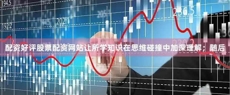 配资好评股票配资网站让所学知识在思维碰撞中加深理解；随后