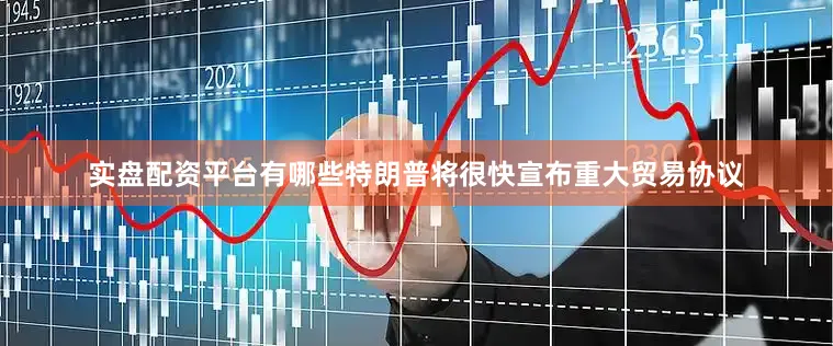 实盘配资平台有哪些特朗普将很快宣布重大贸易协议