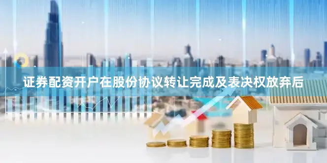 证券配资开户在股份协议转让完成及表决权放弃后
