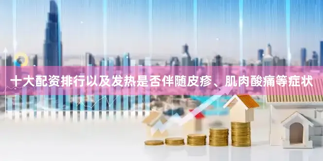 十大配资排行以及发热是否伴随皮疹、肌肉酸痛等症状