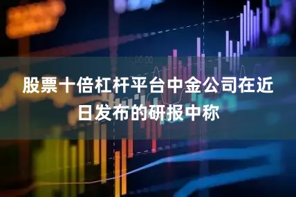 股票十倍杠杆平台　　中金公司在近日发布的研报中称